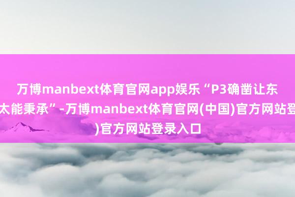 万博manbext体育官网app娱乐“P3确凿让东谈主不太能秉承”-万博manbext体育官网(中国)官方网站登录入口