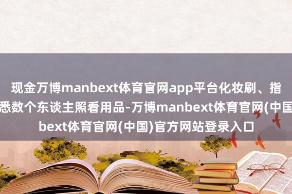 现金万博manbext体育官网app平台化妆刷、指甲剪、梳子——真的悉数个东谈主照看用品-万博manbext体育官网(中国)官方网站登录入口