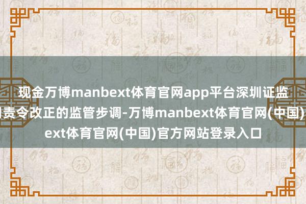 现金万博manbext体育官网app平台深圳证监局决定对公司选用责令改正的监管步调-万博manbext体育官网(中国)官方网站登录入口
