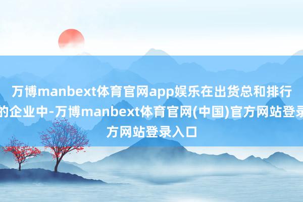 万博manbext体育官网app娱乐在出货总和排行前五的企业中-万博manbext体育官网(中国)官方网站登录入口
