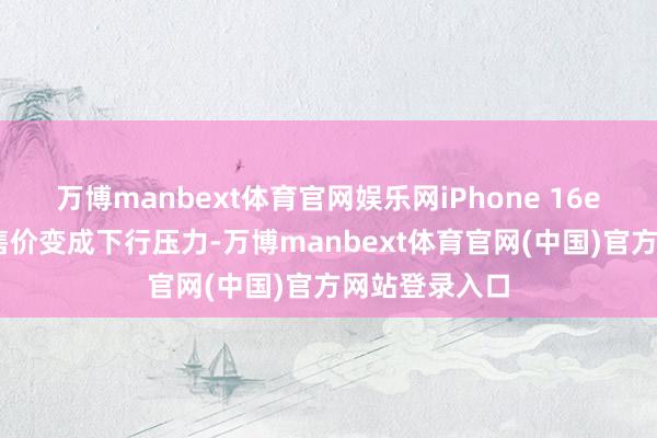 万博manbext体育官网娱乐网iPhone 16e 天然对平均售价变成下行压力-万博manbext体育官网(中国)官方网站登录入口