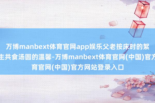 万博manbext体育官网app娱乐父老按床时的絮语与新东说念主共食汤圆的温馨-万博manbext体育官网(中国)官方网站登录入口