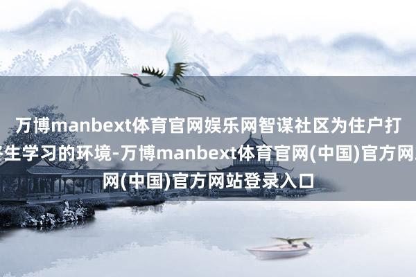 万博manbext体育官网娱乐网智谋社区为住户打造了一个终生学习的环境-万博manbext体育官网(中国)官方网站登录入口