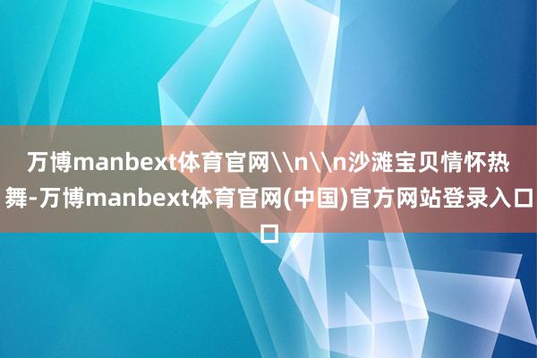 万博manbext体育官网\n\n沙滩宝贝情怀热舞-万博manbext体育官网(中国)官方网站登录入口