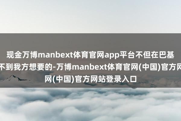 现金万博manbext体育官网app平台不但在巴基斯坦标的得不到我方想要的-万博manbext体育官网(中国)官方网站登录入口