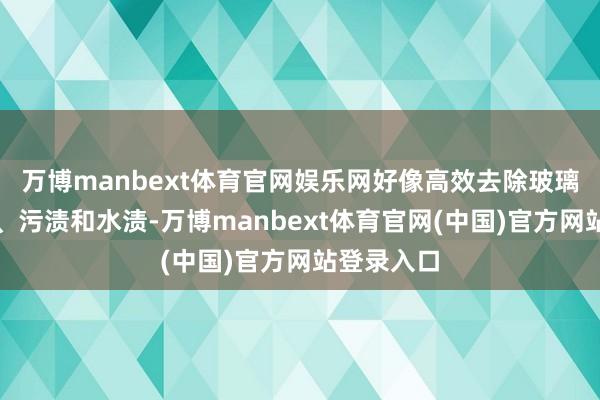 万博manbext体育官网娱乐网好像高效去除玻璃上的灰尘、污渍和水渍-万博manbext体育官网(中国)官方网站登录入口