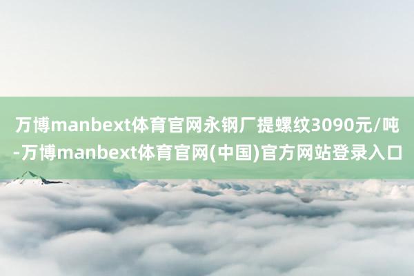 万博manbext体育官网永钢厂提螺纹3090元/吨-万博manbext体育官网(中国)官方网站登录入口