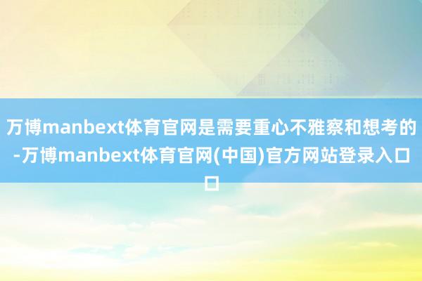万博manbext体育官网是需要重心不雅察和想考的-万博manbext体育官网(中国)官方网站登录入口