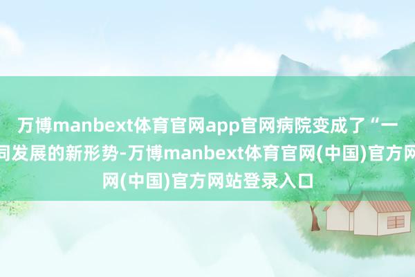 万博manbext体育官网app官网病院变成了“一院多区”协同发展的新形势-万博manbext体育官网(中国)官方网站登录入口