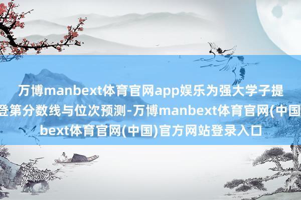 万博manbext体育官网app娱乐为强大学子提供招生涯策答疑、登第分数线与位次预测-万博manbext体育官网(中国)官方网站登录入口