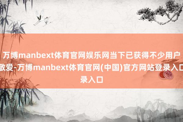 万博manbext体育官网娱乐网当下已获得不少用户敬爱-万博manbext体育官网(中国)官方网站登录入口