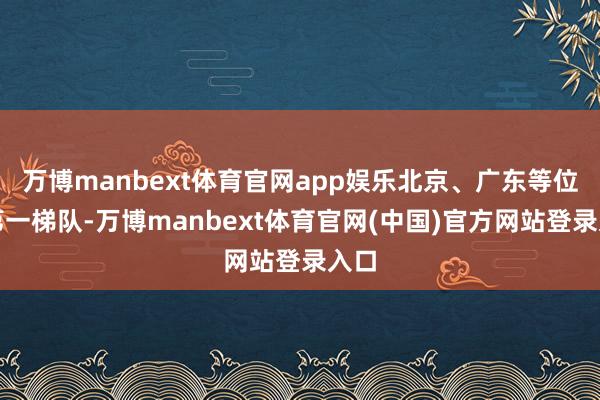 万博manbext体育官网app娱乐北京、广东等位于第一梯队-万博manbext体育官网(中国)官方网站登录入口