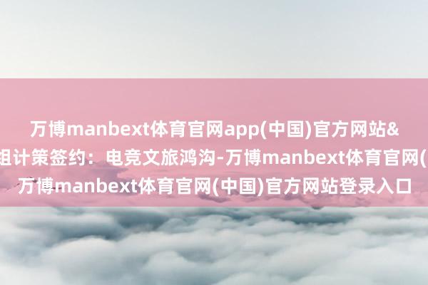 万博manbext体育官网app(中国)官方网站&nbsp;论坛现场完成五组计策签约：电竞文旅鸿沟-万博manbext体育官网(中国)官方网站登录入口