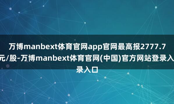 万博manbext体育官网app官网最高报2777.77元/股-万博manbext体育官网(中国)官方网站登录入口