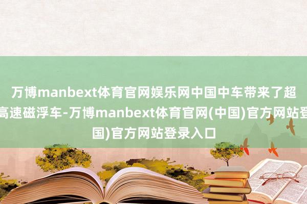 万博manbext体育官网娱乐网中国中车带来了超导电动高速磁浮车-万博manbext体育官网(中国)官方网站登录入口