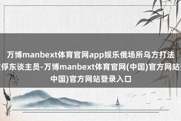 万博manbext体育官网app娱乐俄场所乌方打法160名被俘东谈主员-万博manbext体育官网(中国)官方网站登录入口