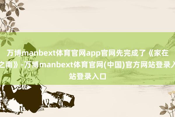 万博manbext体育官网app官网先完成了《家在云之南》-万博manbext体育官网(中国)官方网站登录入口