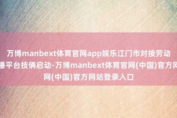 万博manbext体育官网app娱乐江门市对接劳动广东国际传播平台技俩启动-万博manbext体育官网(中国)官方网站登录入口