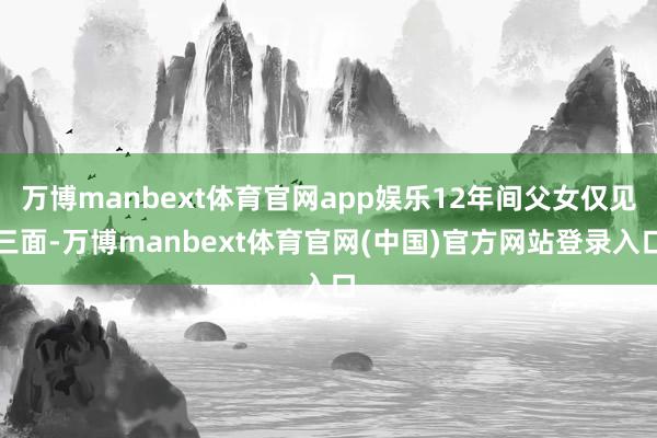 万博manbext体育官网app娱乐12年间父女仅见三面-万博manbext体育官网(中国)官方网站登录入口