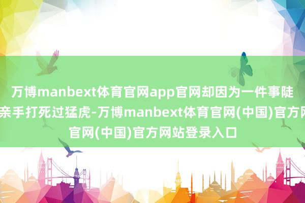万博manbext体育官网app官网却因为一件事陡然出了名——亲手打死过猛虎-万博manbext体育官网(中国)官方网站登录入口