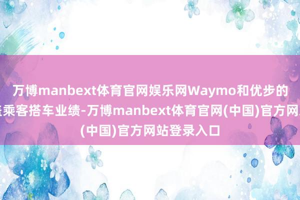 万博manbext体育官网娱乐网Waymo和优步的合营只涵盖乘客搭车业绩-万博manbext体育官网(中国)官方网站登录入口
