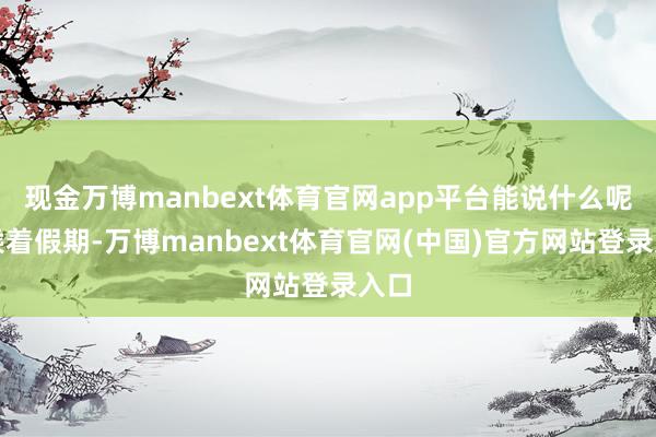 现金万博manbext体育官网app平台能说什么呢？乘着假期-万博manbext体育官网(中国)官方网站登录入口