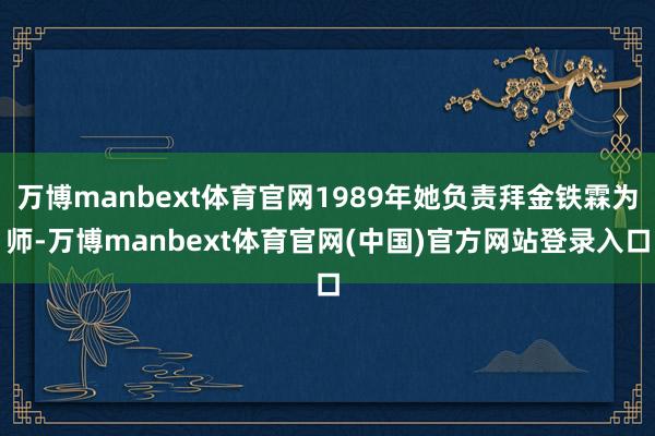 万博manbext体育官网1989年她负责拜金铁霖为师-万博manbext体育官网(中国)官方网站登录入口