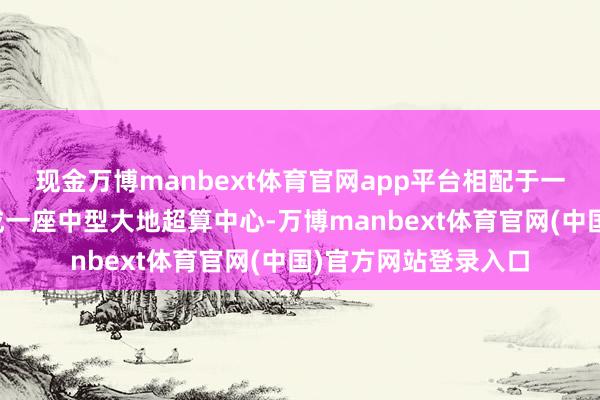 现金万博manbext体育官网app平台相配于一次放射就在天上建成一座中型大地超算中心-万博manbext体育官网(中国)官方网站登录入口