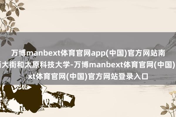 万博manbext体育官网app(中国)官方网站南北分别靠着迎泽西大街和太原科技大学-万博manbext体育官网(中国)官方网站登录入口