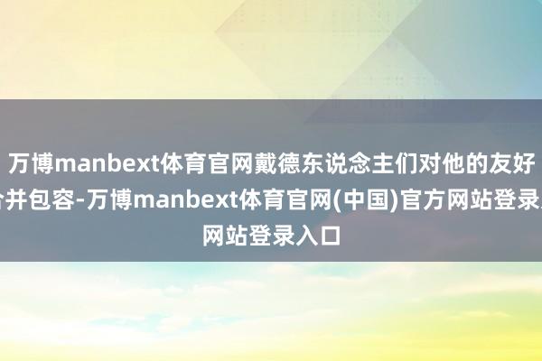 万博manbext体育官网戴德东说念主们对他的友好与合并包容-万博manbext体育官网(中国)官方网站登录入口