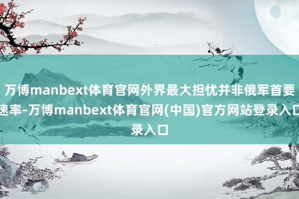 万博manbext体育官网外界最大担忧并非俄军首要速率-万博manbext体育官网(中国)官方网站登录入口