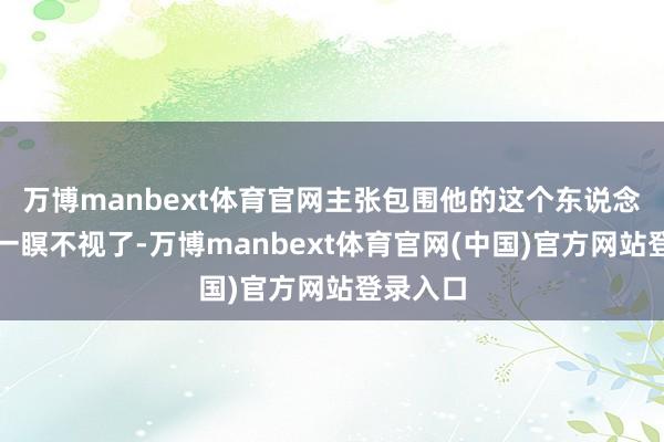 万博manbext体育官网主张包围他的这个东说念主当今一瞑不视了-万博manbext体育官网(中国)官方网站登录入口