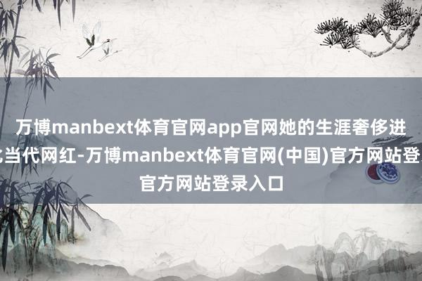 万博manbext体育官网app官网她的生涯奢侈进度堪比当代网红-万博manbext体育官网(中国)官方网站登录入口