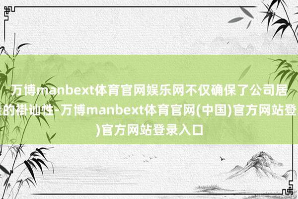 万博manbext体育官网娱乐网不仅确保了公司居品性量的褂讪性-万博manbext体育官网(中国)官方网站登录入口