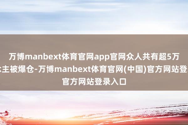 万博manbext体育官网app官网众人共有超5万东说念主被爆仓-万博manbext体育官网(中国)官方网站登录入口