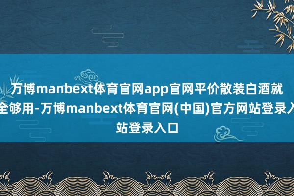 万博manbext体育官网app官网平价散装白酒就完全够用-万博manbext体育官网(中国)官方网站登录入口
