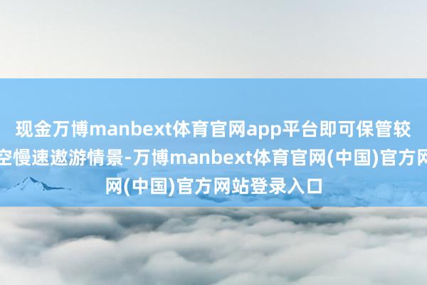 现金万博manbext体育官网app平台即可保管较万古辰的低空慢速遨游情景-万博manbext体育官网(中国)官方网站登录入口
