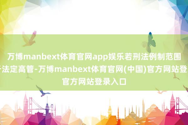 万博manbext体育官网app娱乐若刑法例制范围仅限于法定高管-万博manbext体育官网(中国)官方网站登录入口
