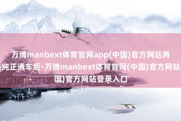 万博manbext体育官网app(中国)官方网站再加上这条纯正通车后-万博manbext体育官网(中国)官方网站登录入口