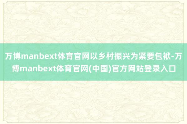 万博manbext体育官网以乡村振兴为紧要包袱-万博manbext体育官网(中国)官方网站登录入口
