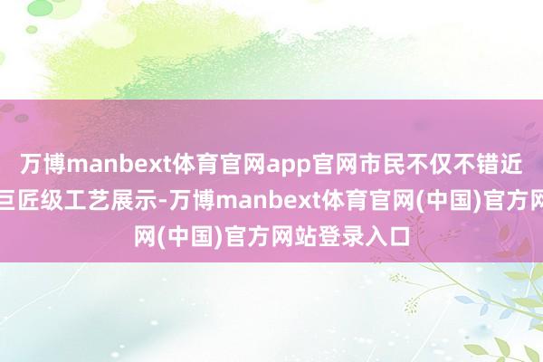 万博manbext体育官网app官网市民不仅不错近距离不雅赏巨匠级工艺展示-万博manbext体育官网(中国)官方网站登录入口