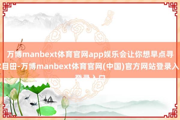 万博manbext体育官网app娱乐会让你想早点寻求目田-万博manbext体育官网(中国)官方网站登录入口