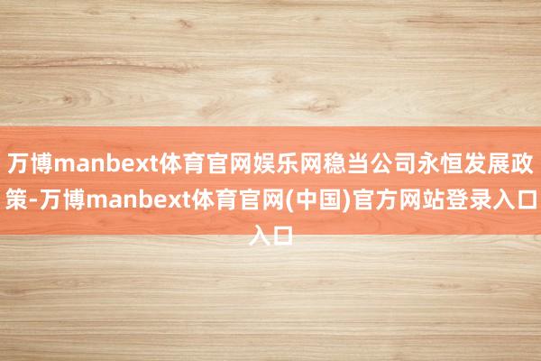 万博manbext体育官网娱乐网稳当公司永恒发展政策-万博manbext体育官网(中国)官方网站登录入口