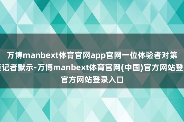 万博manbext体育官网app官网一位体验者对第一财经记者默示-万博manbext体育官网(中国)官方网站登录入口