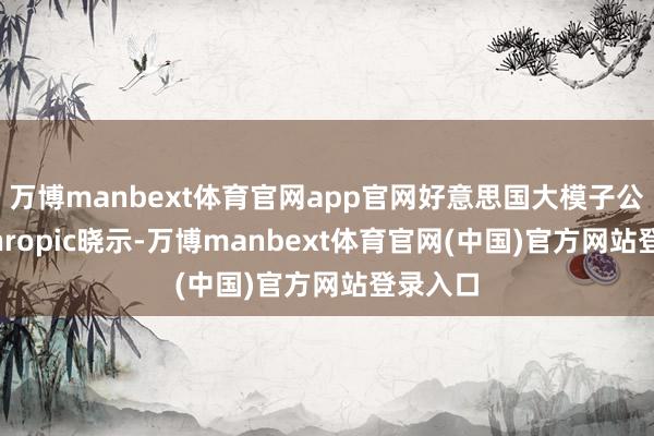 万博manbext体育官网app官网好意思国大模子公司Anthropic晓示-万博manbext体育官网(中国)官方网站登录入口