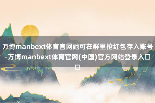 万博manbext体育官网她可在群里抢红包存入账号-万博manbext体育官网(中国)官方网站登录入口