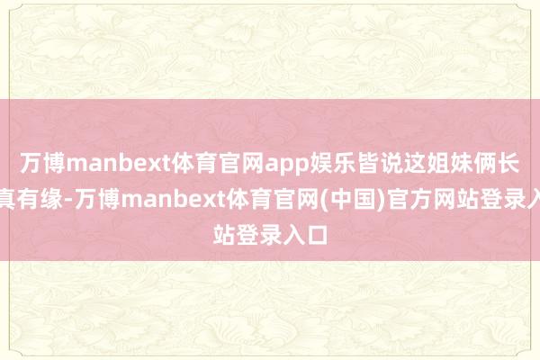 万博manbext体育官网app娱乐皆说这姐妹俩长得真有缘-万博manbext体育官网(中国)官方网站登录入口
