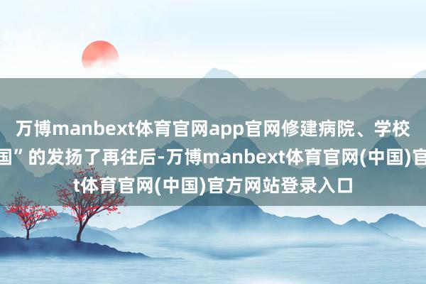 万博manbext体育官网app官网修建病院、学校啥的算是挺“爱国”的发扬了再往后-万博manbext体育官网(中国)官方网站登录入口