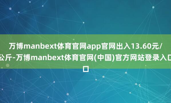 万博manbext体育官网app官网出入13.60元/公斤-万博manbext体育官网(中国)官方网站登录入口