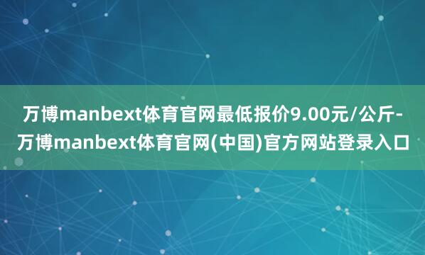 万博manbext体育官网最低报价9.00元/公斤-万博manbext体育官网(中国)官方网站登录入口